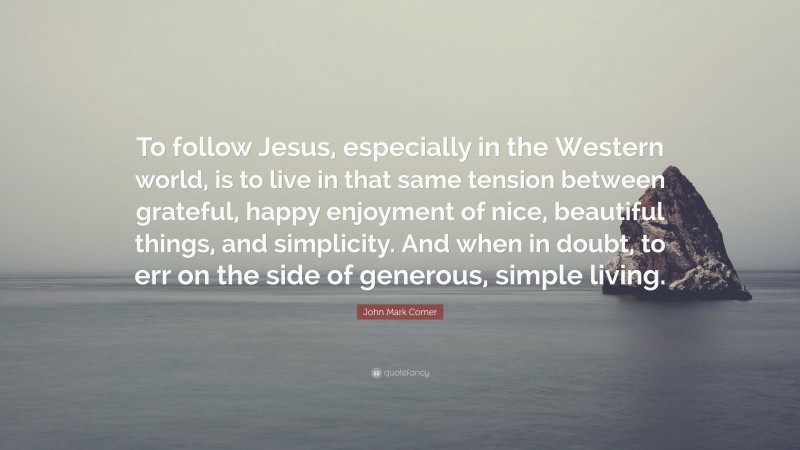 John Mark Comer Quote: “To follow Jesus, especially in the Western world, is to live in that same tension between grateful, happy enjoyment of nice, beautiful things, and simplicity. And when in doubt, to err on the side of generous, simple living.”