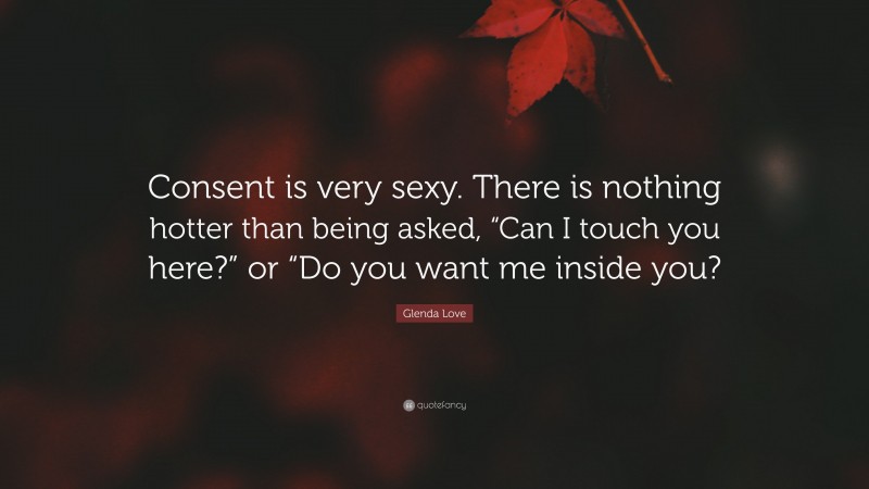 Glenda Love Quote: “Consent is very sexy. There is nothing hotter than being asked, “Can I touch you here?” or “Do you want me inside you?”