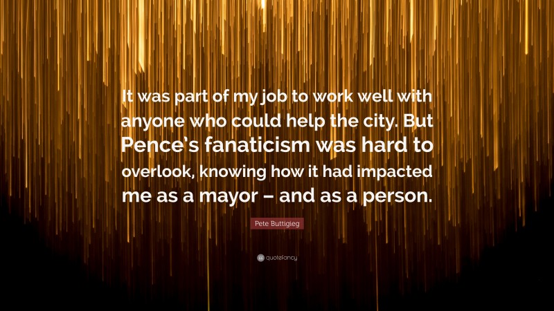 Pete Buttigieg Quote: “It was part of my job to work well with anyone who could help the city. But Pence’s fanaticism was hard to overlook, knowing how it had impacted me as a mayor – and as a person.”