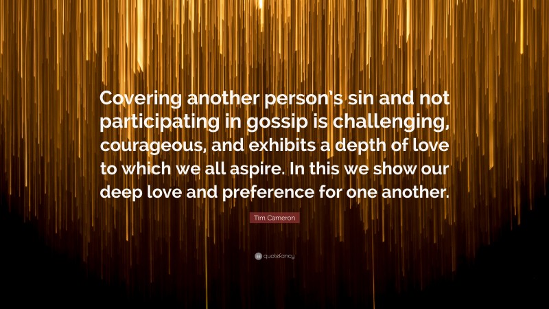 Tim Cameron Quote: “Covering another person’s sin and not participating in gossip is challenging, courageous, and exhibits a depth of love to which we all aspire. In this we show our deep love and preference for one another.”