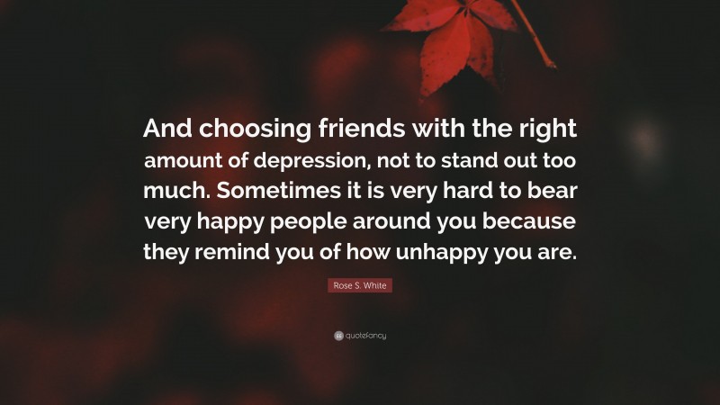 Rose S. White Quote: “And choosing friends with the right amount of depression, not to stand out too much. Sometimes it is very hard to bear very happy people around you because they remind you of how unhappy you are.”