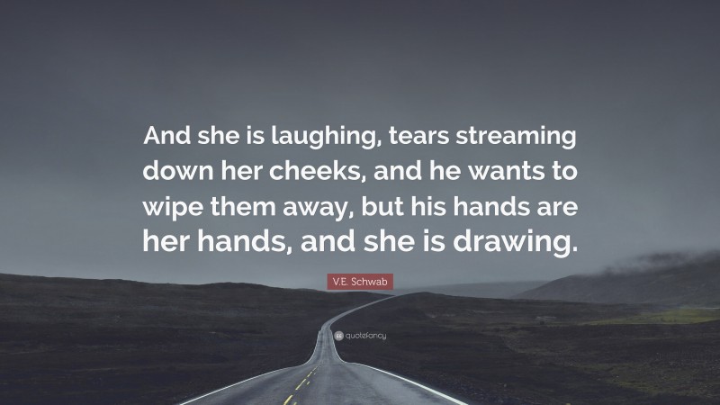 V.E. Schwab Quote: “And she is laughing, tears streaming down her cheeks, and he wants to wipe them away, but his hands are her hands, and she is drawing.”