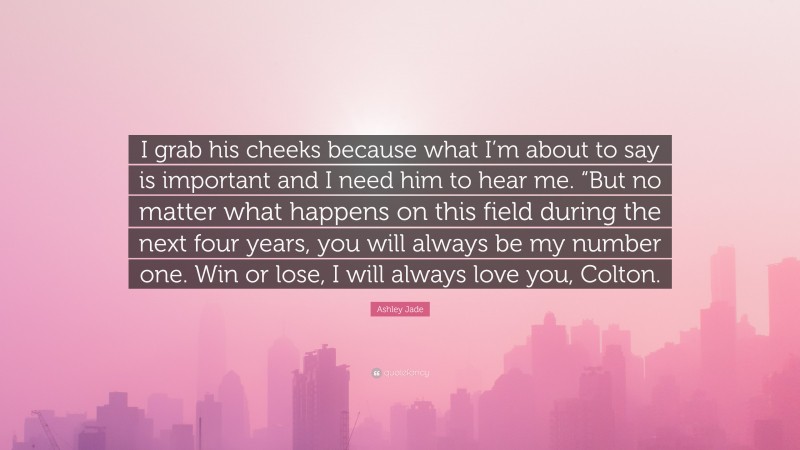 Ashley Jade Quote: “I grab his cheeks because what I’m about to say is important and I need him to hear me. “But no matter what happens on this field during the next four years, you will always be my number one. Win or lose, I will always love you, Colton.”