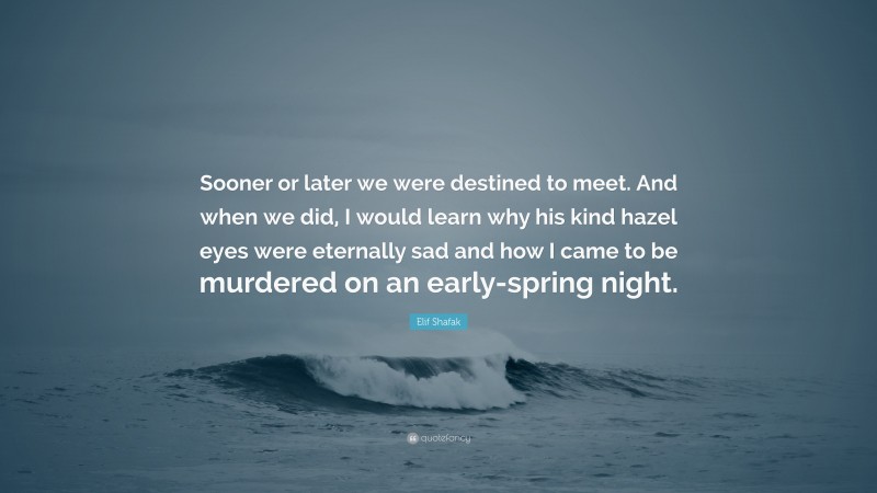 Elif Shafak Quote: “Sooner or later we were destined to meet. And when we did, I would learn why his kind hazel eyes were eternally sad and how I came to be murdered on an early-spring night.”
