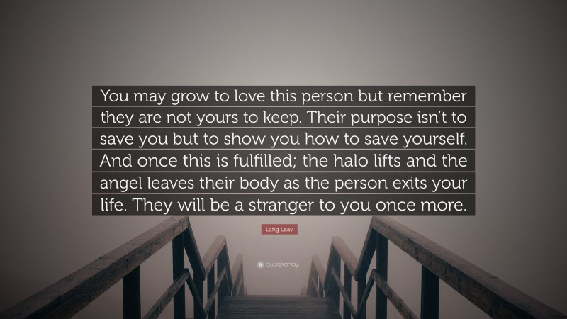 Lang Leav Quote: “You may grow to love this person but remember they are not yours to keep. Their purpose isn’t to save you but to show you how to save yourself. And once this is fulfilled; the halo lifts and the angel leaves their body as the person exits your life. They will be a stranger to you once more.”