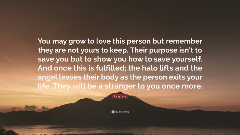 Lang Leav Quote: “You may grow to love this person but remember they are not yours to keep. Their purpose isn’t to save you but to show you how to save yourself. And once this is fulfilled; the halo lifts and the angel leaves their body as the person exits your life. They will be a stranger to you once more.”