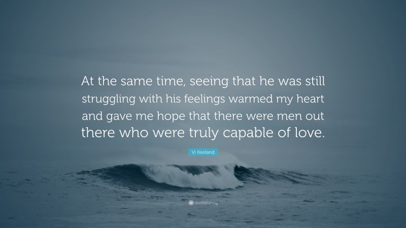 Vi Keeland Quote: “At the same time, seeing that he was still struggling with his feelings warmed my heart and gave me hope that there were men out there who were truly capable of love.”