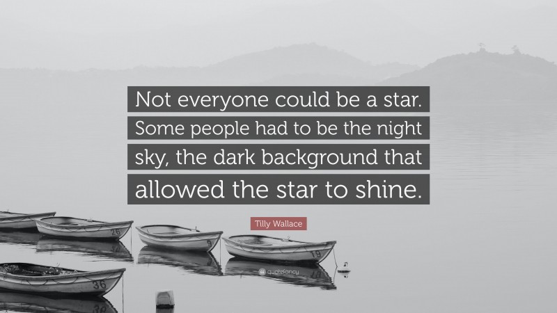 Tilly Wallace Quote: “Not everyone could be a star. Some people had to be the night sky, the dark background that allowed the star to shine.”