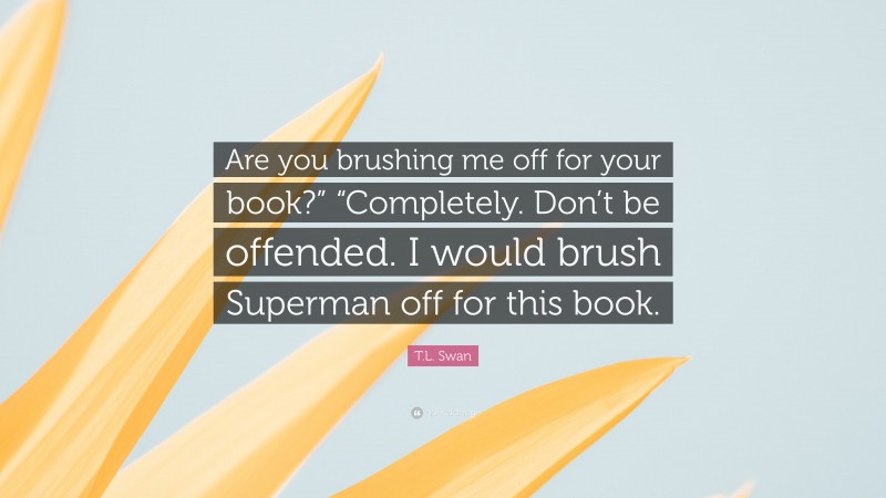 T.L. Swan Quote: “Are you brushing me off for your book?” “Completely. Don’t be offended. I would brush Superman off for this book.”