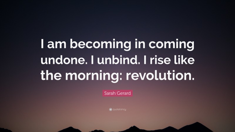 Sarah Gerard Quote: “I am becoming in coming undone. I unbind. I rise like the morning: revolution.”