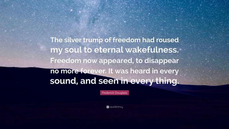 Frederick Douglass Quote: “The silver trump of freedom had roused my soul to eternal wakefulness. Freedom now appeared, to disappear no more forever. It was heard in every sound, and seen in every thing.”