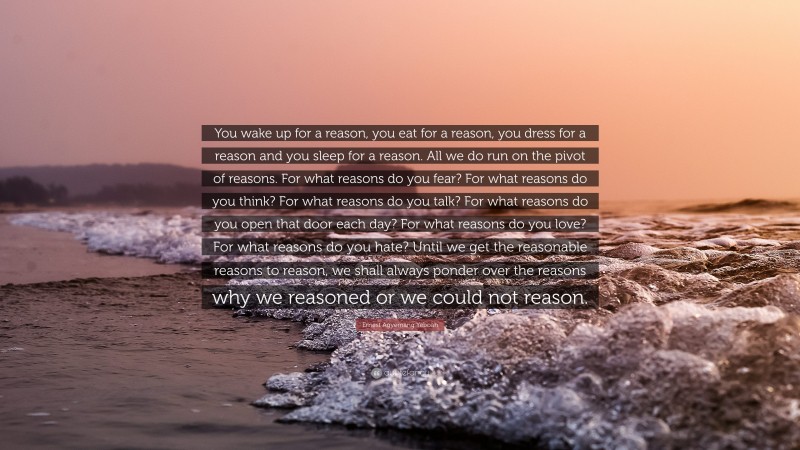 Ernest Agyemang Yeboah Quote: “You wake up for a reason, you eat for a reason, you dress for a reason and you sleep for a reason. All we do run on the pivot of reasons. For what reasons do you fear? For what reasons do you think? For what reasons do you talk? For what reasons do you open that door each day? For what reasons do you love? For what reasons do you hate? Until we get the reasonable reasons to reason, we shall always ponder over the reasons why we reasoned or we could not reason.”