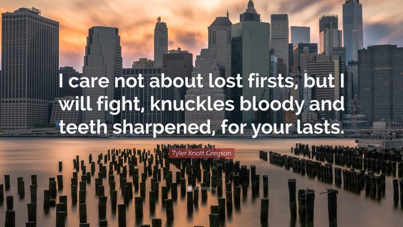 Tyler Knott Gregson Quote: “I care not about lost firsts, but I will fight, knuckles bloody and teeth sharpened, for your lasts.”