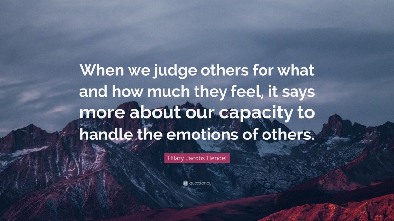 Hilary Jacobs Hendel Quote: “When we judge others for what and how much they feel, it says more about our capacity to handle the emotions of others.”