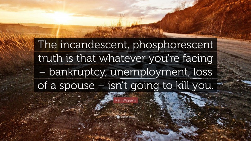 Karl Wiggins Quote: “The incandescent, phosphorescent truth is that whatever you’re facing – bankruptcy, unemployment, loss of a spouse – isn’t going to kill you.”