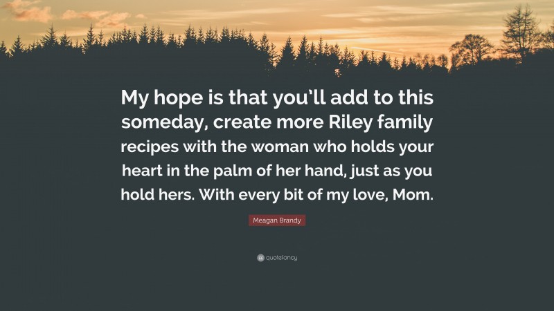 Meagan Brandy Quote: “My hope is that you’ll add to this someday, create more Riley family recipes with the woman who holds your heart in the palm of her hand, just as you hold hers. With every bit of my love, Mom.”