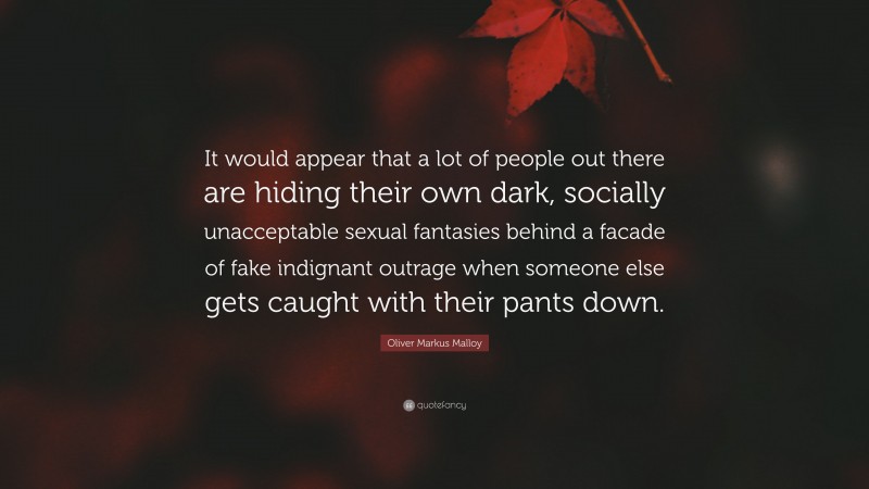 Oliver Markus Malloy Quote: “It would appear that a lot of people out there are hiding their own dark, socially unacceptable sexual fantasies behind a facade of fake indignant outrage when someone else gets caught with their pants down.”