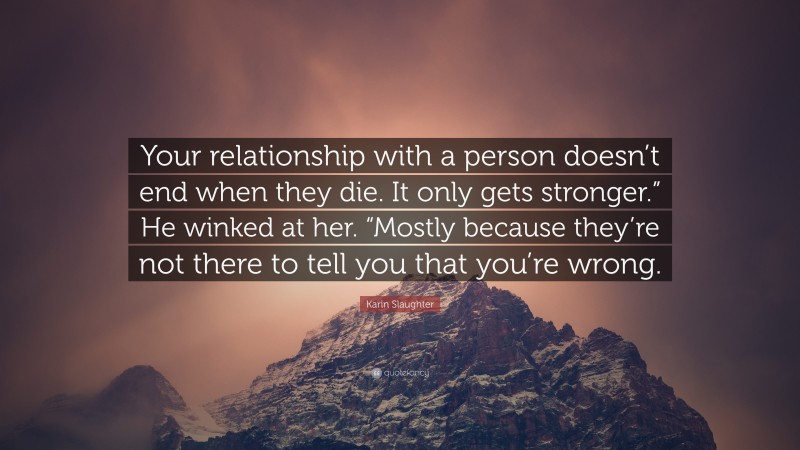Karin Slaughter Quote: “Your relationship with a person doesn’t end when they die. It only gets stronger.” He winked at her. “Mostly because they’re not there to tell you that you’re wrong.”