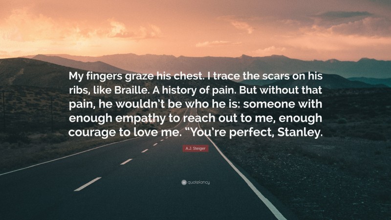 A.J. Steiger Quote: “My fingers graze his chest. I trace the scars on his ribs, like Braille. A history of pain. But without that pain, he wouldn’t be who he is: someone with enough empathy to reach out to me, enough courage to love me. “You’re perfect, Stanley.”