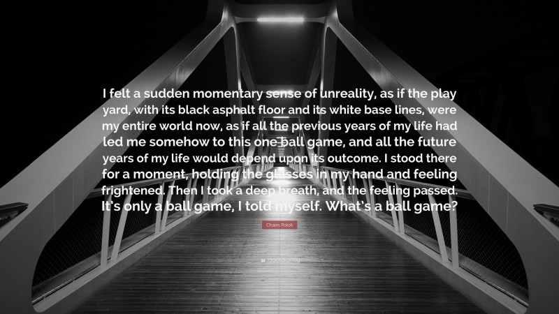 Chaim Potok Quote: “I felt a sudden momentary sense of unreality, as if the play yard, with its black asphalt floor and its white base lines, were my entire world now, as if all the previous years of my life had led me somehow to this one ball game, and all the future years of my life would depend upon its outcome. I stood there for a moment, holding the glasses in my hand and feeling frightened. Then I took a deep breath, and the feeling passed. It’s only a ball game, I told myself. What’s a ball game?”