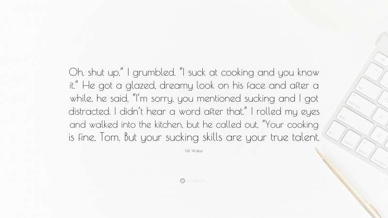 N.R. Walker Quote: “Oh, shut up,” I grumbled. “I suck at cooking and you know it.” He got a glazed, dreamy look on his face and after a while, he said, “I’m sorry, you mentioned sucking and I got distracted. I didn’t hear a word after that.” I rolled my eyes and walked into the kitchen, but he called out, “Your cooking is fine, Tom. But your sucking skills are your true talent.”