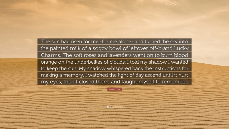 Ashley C. Ford Quote: “The sun had risen for me -for me alone- and turned the sky into the painted milk of a soggy bowl of leftover off-brand Lucky Charms. The soft roses and lavenders went on to burn blood orange on the underbellies of clouds. I told my shadow I wanted to keep the sun. My shadow whispered back the instructions for making a memory. I watched the light of day ascend until it hurt my eyes, then I closed them, and taught myself to remember.”