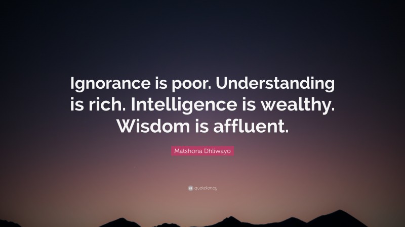 Matshona Dhliwayo Quote: “Ignorance is poor. Understanding is rich. Intelligence is wealthy. Wisdom is affluent.”