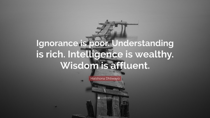 Matshona Dhliwayo Quote: “Ignorance is poor. Understanding is rich. Intelligence is wealthy. Wisdom is affluent.”