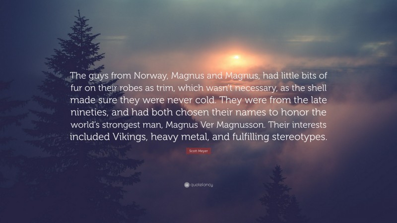 Scott Meyer Quote: “The guys from Norway, Magnus and Magnus, had little bits of fur on their robes as trim, which wasn’t necessary, as the shell made sure they were never cold. They were from the late nineties, and had both chosen their names to honor the world’s strongest man, Magnus Ver Magnusson. Their interests included Vikings, heavy metal, and fulfilling stereotypes.”