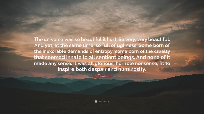 Christopher Paolini Quote: “The universe was so beautiful it hurt. So very, very beautiful. And yet, at the same time, so full of ugliness. Some born of the inexorable demands of entropy; some born of the cruelty that seemed innate to all sentient beings. And none of it made any sense. It was all glorious, horrible nonsense, fit to inspire both despair and numinosity.”