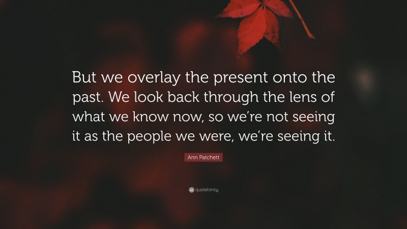 Ann Patchett Quote: “But we overlay the present onto the past. We look back through the lens of what we know now, so we’re not seeing it as the people we were, we’re seeing it.”