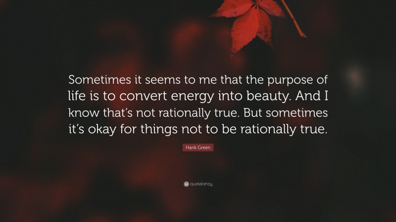 Hank Green Quote: “Sometimes it seems to me that the purpose of life is to convert energy into beauty. And I know that’s not rationally true. But sometimes it’s okay for things not to be rationally true.”