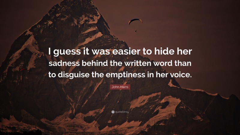 John Marrs Quote: “I guess it was easier to hide her sadness behind the written word than to disguise the emptiness in her voice.”