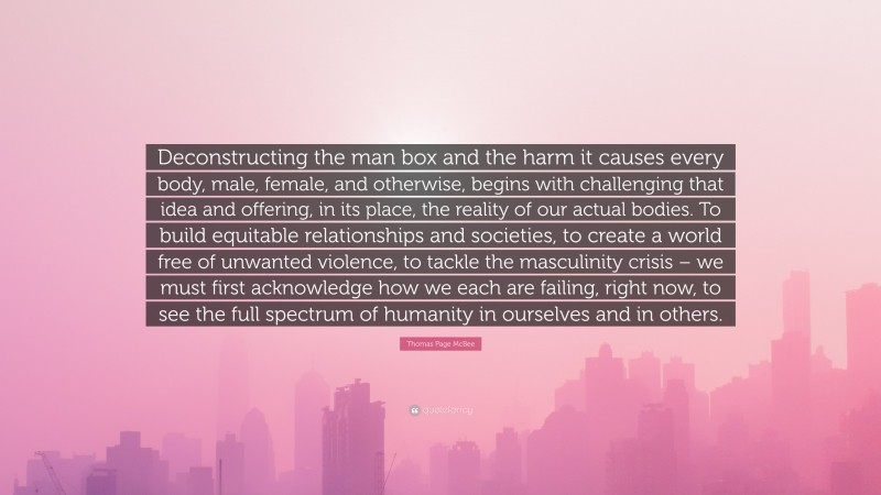 Thomas Page McBee Quote: “Deconstructing the man box and the harm it causes every body, male, female, and otherwise, begins with challenging that idea and offering, in its place, the reality of our actual bodies. To build equitable relationships and societies, to create a world free of unwanted violence, to tackle the masculinity crisis – we must first acknowledge how we each are failing, right now, to see the full spectrum of humanity in ourselves and in others.”