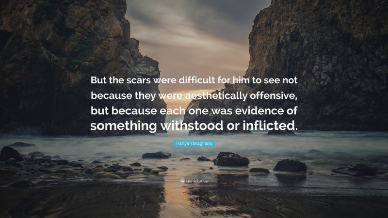 Hanya Yanagihara Quote: “But the scars were difficult for him to see not because they were aesthetically offensive, but because each one was evidence of something withstood or inflicted.”