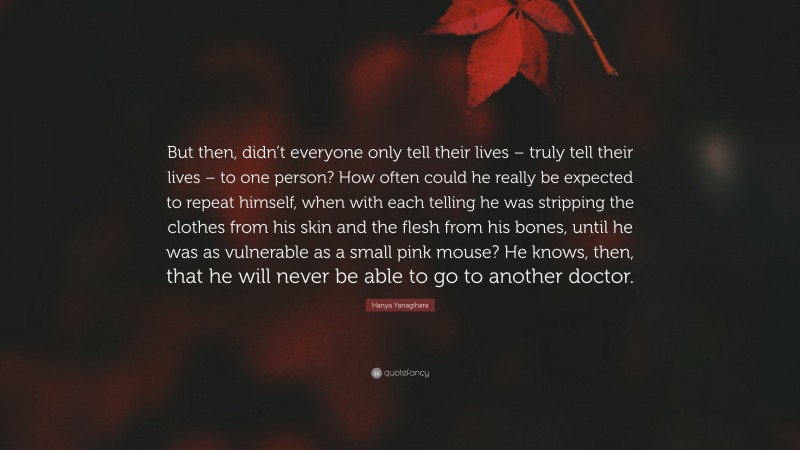 Hanya Yanagihara Quote: “But then, didn’t everyone only tell their lives – truly tell their lives – to one person? How often could he really be expected to repeat himself, when with each telling he was stripping the clothes from his skin and the flesh from his bones, until he was as vulnerable as a small pink mouse? He knows, then, that he will never be able to go to another doctor.”