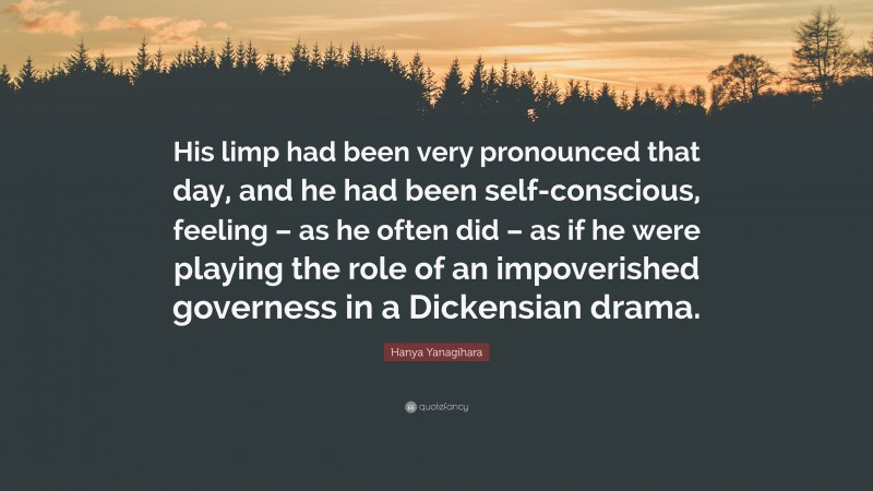 Hanya Yanagihara Quote: “His limp had been very pronounced that day, and he had been self-conscious, feeling – as he often did – as if he were playing the role of an impoverished governess in a Dickensian drama.”