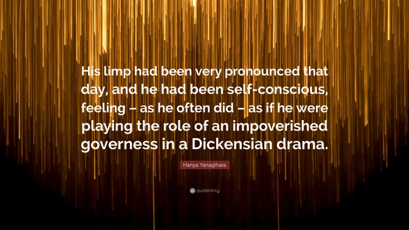 Hanya Yanagihara Quote: “His limp had been very pronounced that day, and he had been self-conscious, feeling – as he often did – as if he were playing the role of an impoverished governess in a Dickensian drama.”