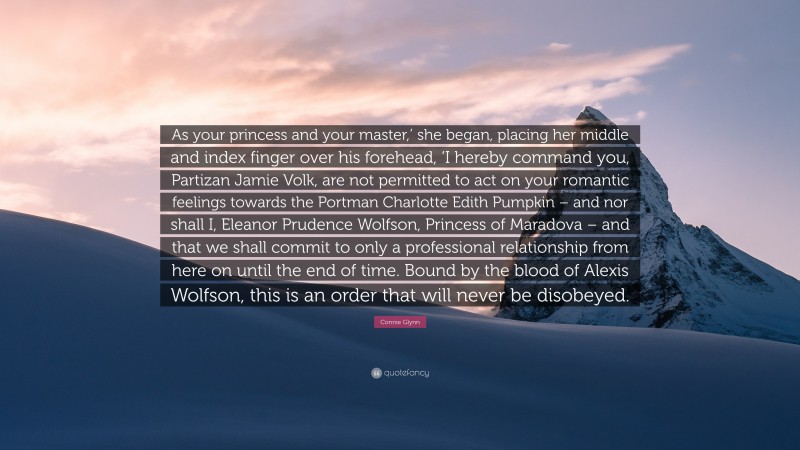 Connie Glynn Quote: “As your princess and your master,’ she began, placing her middle and index finger over his forehead, ‘I hereby command you, Partizan Jamie Volk, are not permitted to act on your romantic feelings towards the Portman Charlotte Edith Pumpkin – and nor shall I, Eleanor Prudence Wolfson, Princess of Maradova – and that we shall commit to only a professional relationship from here on until the end of time. Bound by the blood of Alexis Wolfson, this is an order that will never be disobeyed.”