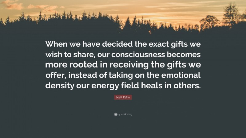Matt Kahn Quote: “When we have decided the exact gifts we wish to share, our consciousness becomes more rooted in receiving the gifts we offer, instead of taking on the emotional density our energy field heals in others.”