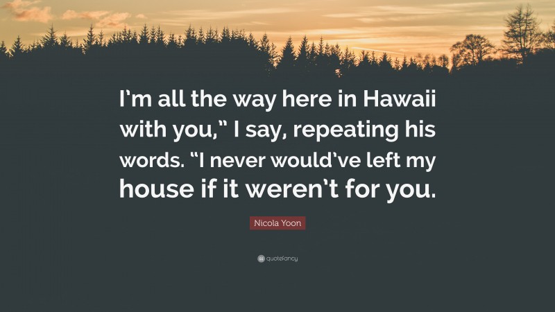 Nicola Yoon Quote: “I’m all the way here in Hawaii with you,” I say, repeating his words. “I never would’ve left my house if it weren’t for you.”