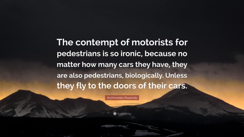 Archimedes Muzenda Quote: “The contempt of motorists for pedestrians is so ironic, because no matter how many cars they have, they are also pedestrians, biologically. Unless they fly to the doors of their cars.”