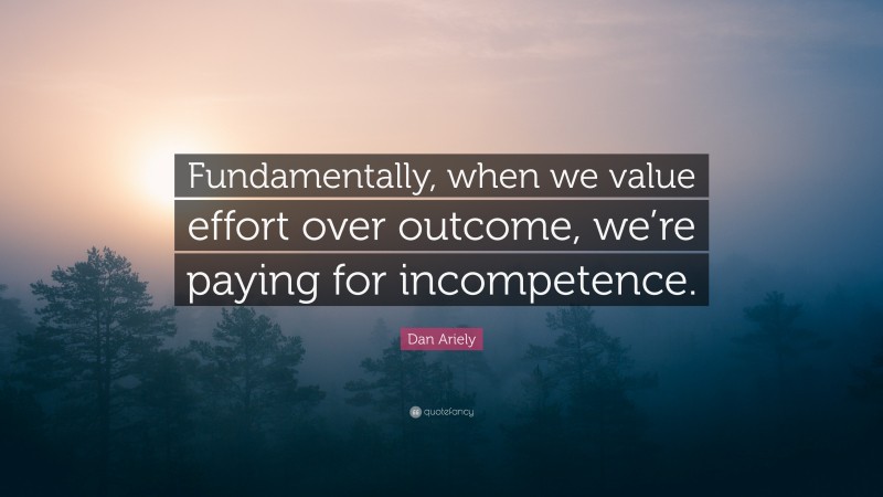 Dan Ariely Quote: “Fundamentally, when we value effort over outcome, we’re paying for incompetence.”