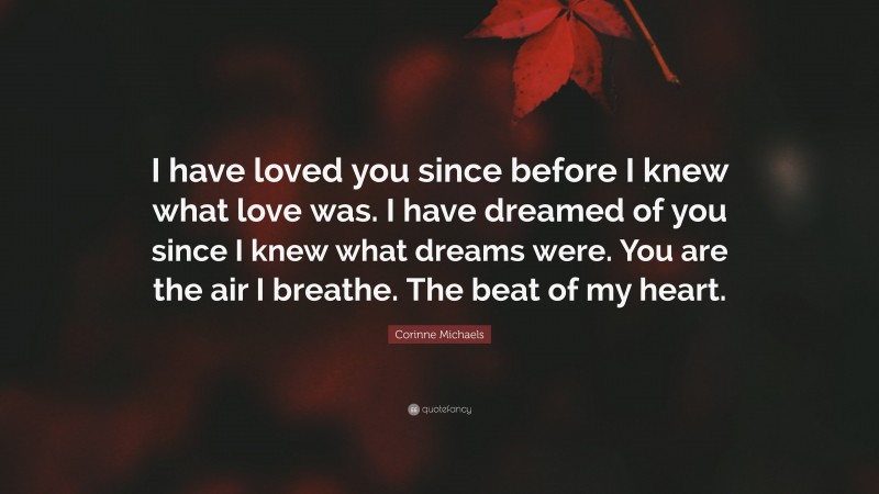 Corinne Michaels Quote: “I have loved you since before I knew what love was. I have dreamed of you since I knew what dreams were. You are the air I breathe. The beat of my heart.”
