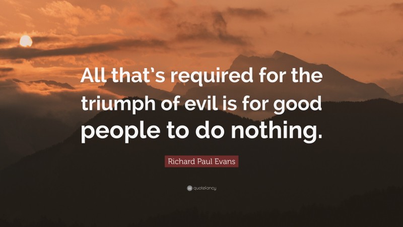 Richard Paul Evans Quote: “All that’s required for the triumph of evil is for good people to do nothing.”