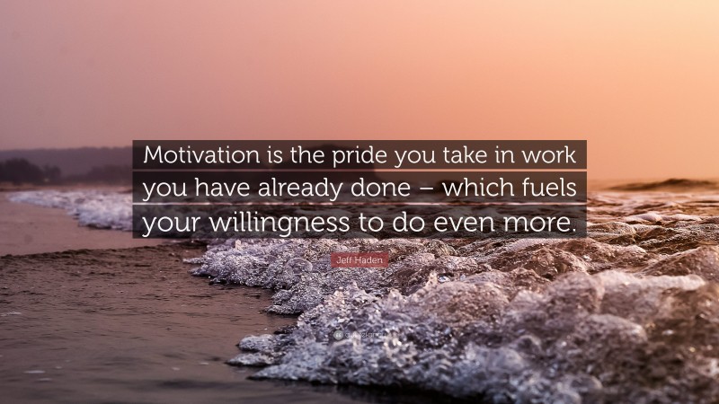 Jeff Haden Quote: “Motivation is the pride you take in work you have already done – which fuels your willingness to do even more.”