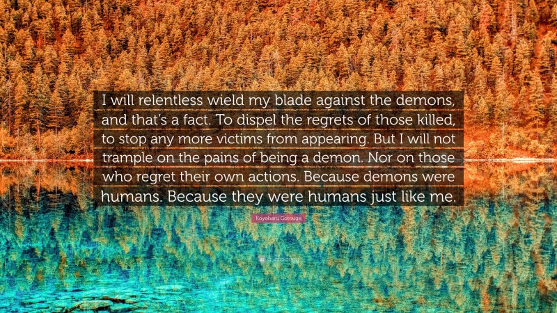 Koyoharu Gotouge Quote: “I will relentless wield my blade against the demons, and that’s a fact. To dispel the regrets of those killed, to stop any more victims from appearing. But I will not trample on the pains of being a demon. Nor on those who regret their own actions. Because demons were humans. Because they were humans just like me.”