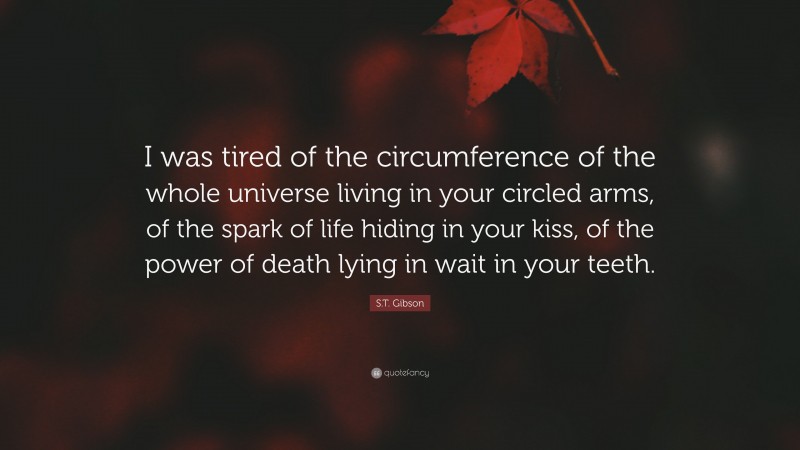 S.T. Gibson Quote: “I was tired of the circumference of the whole universe living in your circled arms, of the spark of life hiding in your kiss, of the power of death lying in wait in your teeth.”