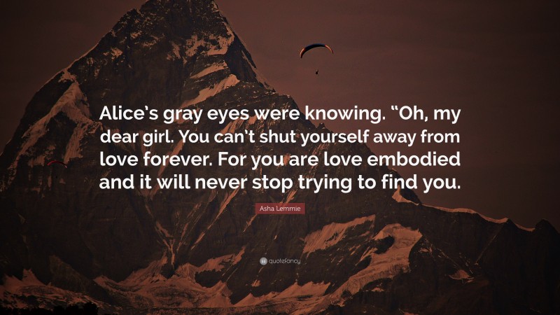 Asha Lemmie Quote: “Alice’s gray eyes were knowing. “Oh, my dear girl. You can’t shut yourself away from love forever. For you are love embodied and it will never stop trying to find you.”