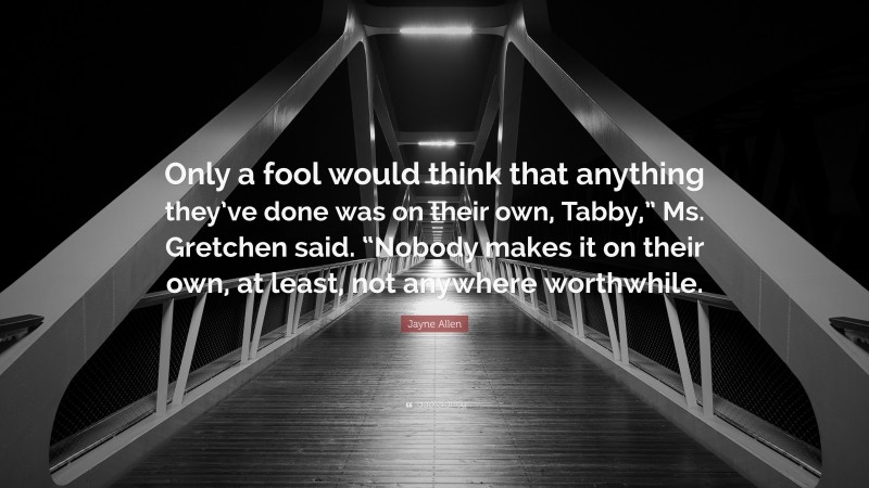 Jayne Allen Quote: “Only a fool would think that anything they’ve done was on their own, Tabby,” Ms. Gretchen said. “Nobody makes it on their own, at least, not anywhere worthwhile.”